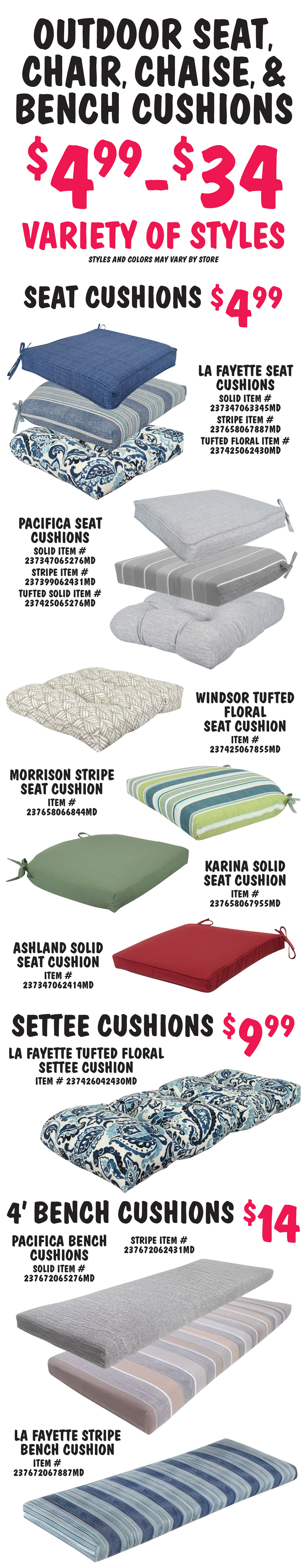 Outdoor Seat, Chair, Chaise, and Bench Cushions, $4.99 to $34, variety of styles, styles and colors may vary by store. Seat Cushions $4.99. Dark and light blue LaFayette seat cushions solid item number 237347063345MD, stripe item number 237658067887MD, and tufted floral item number 237425062430MD. Grey and tan Pacifica seat cushions solid item number 237347065276MD, stripe item number 237399062431MD, and tufted solid item number 237425065276MD. Brown and taupe Windsor tufted floral seat cushion item number 237425067855MD. Green and blue Morrison stripe seat cushions item number 237658066844MD. Olive green Karina solid seat cushion item number 237658067955MD. Dark red Ashland solid seat cushion item number 23734706241MD. Settee Cushions $9.99 dark and light blue LaFayette tufted floral settee cushion item number 237426042430MD. 4 foot Bench Cushions $14, grey and tan Pacifica bench cushions solid item number 237672065276MD and stripe item number 237672062431MD. Dark and light blue LaFayette stripe bench cushion item number 237672067887MD.